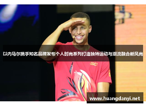 以内马尔携手知名品牌发布个人时尚系列打造独特运动与潮流融合新风尚