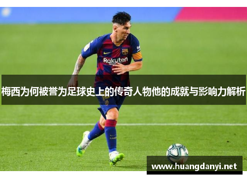 梅西为何被誉为足球史上的传奇人物他的成就与影响力解析